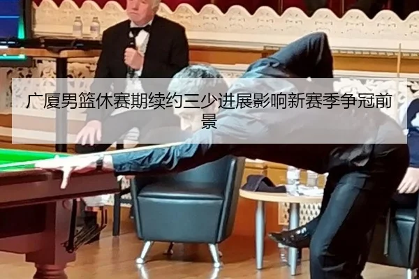 广厦男篮休赛期续约三少进展影响新赛季争冠前景